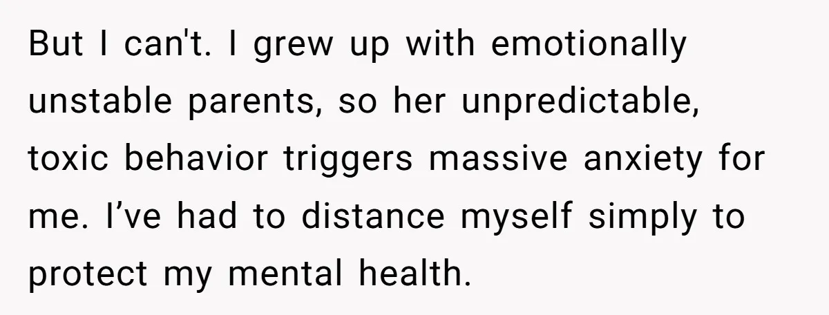 But I can't. I grew up with emotionally unstable parents, so her unpredictable, toxic behavior triggers massive anxiety for me. I’ve had to distance myself simply to protect my mental...
