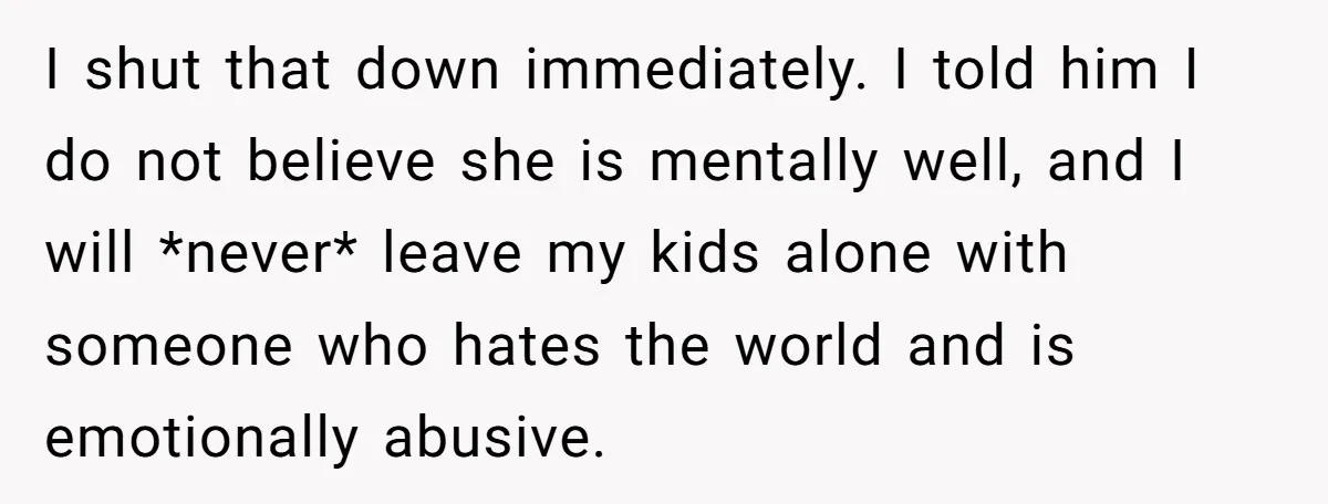 I shut that down immediately. I told him I do not believe she is mentally well, and I will *never* leave my kids alone with someone who hates the world...