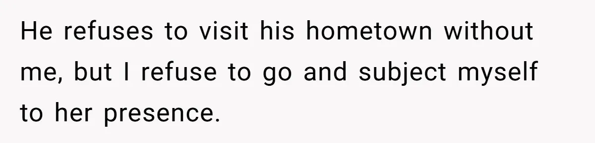 He refuses to visit his hometown without me, but I refuse to go and subject myself to her presence.