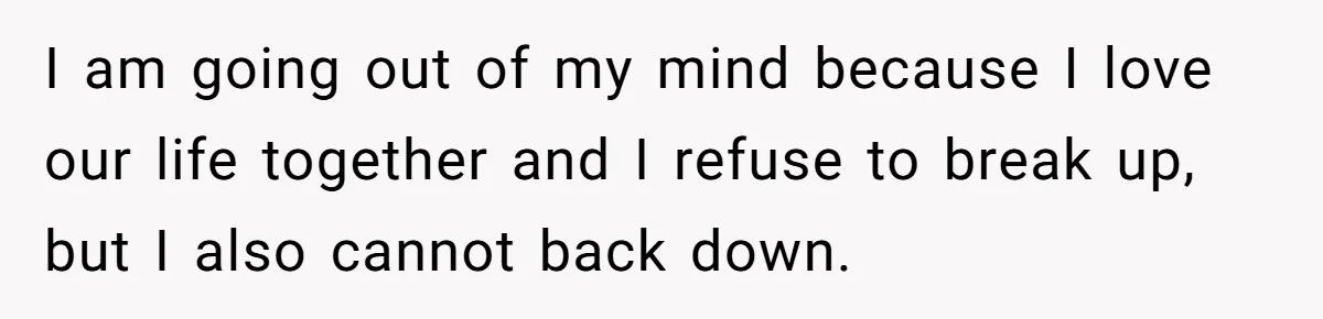 I am going out of my mind because I love our life together and I refuse to break up, but I also cannot back down.