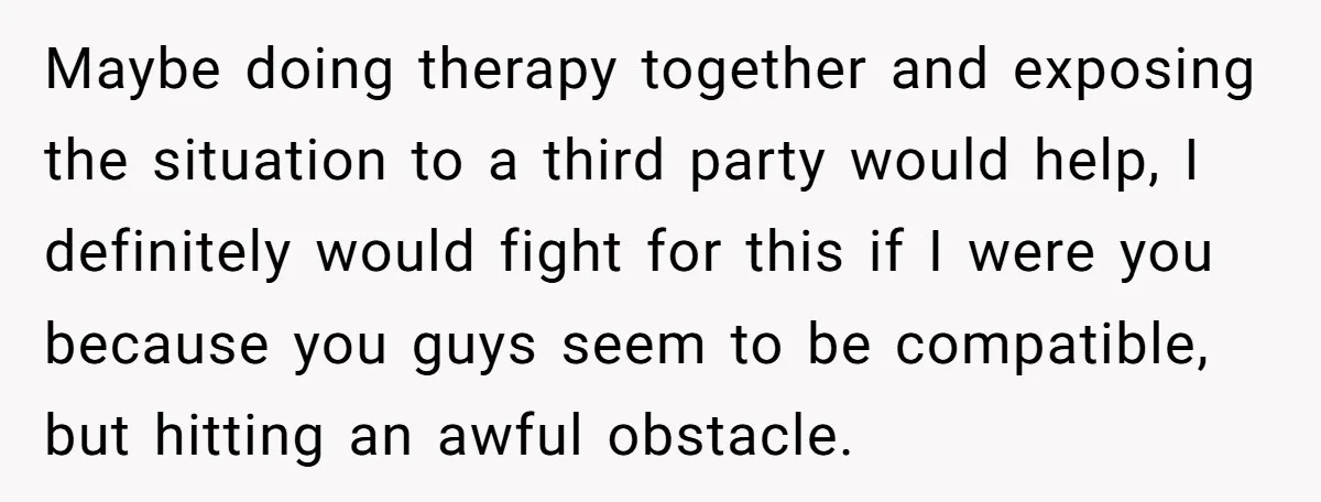 Maybe doing therapy together and exposing the situation to a third party would help, I definitely would fight for this if I were you because you guys seem to be...