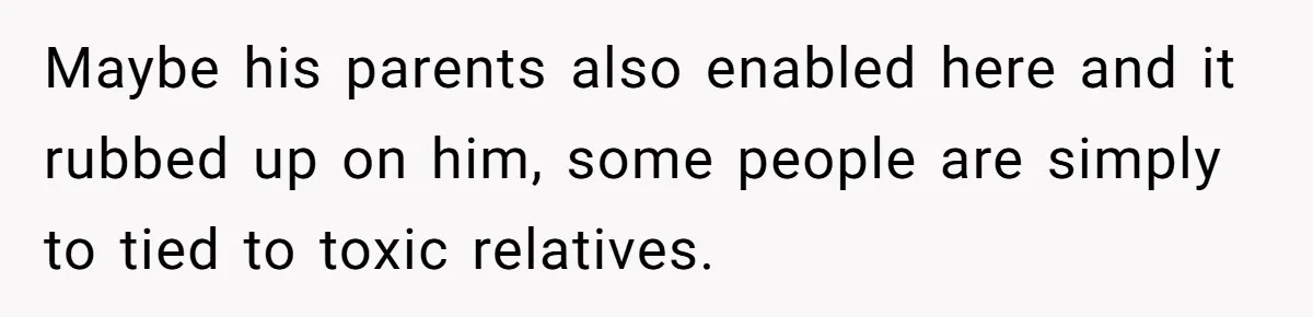 Maybe his parents also enabled here and it rubbed up on him, some people are simply to tied to toxic relatives.