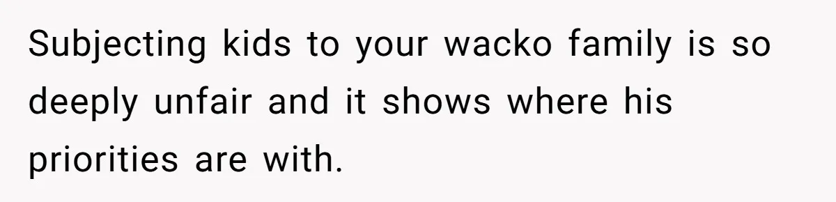 Subjecting kids to your wacko family is so deeply unfair and it shows where his priorities are with.