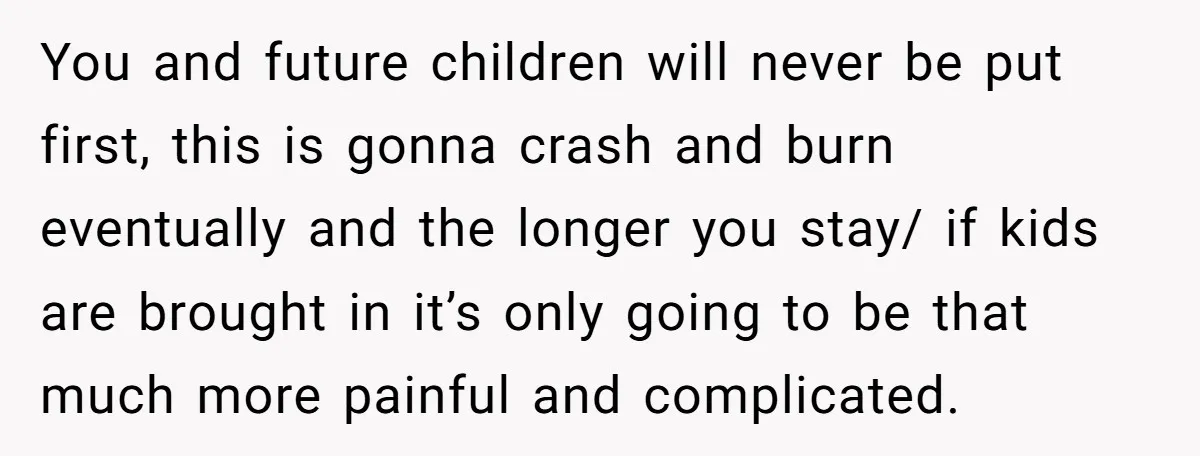 You and future children will never be put first, this is gonna crash and burn eventually and the longer you stay/ if kids are brought in it’s only going to...