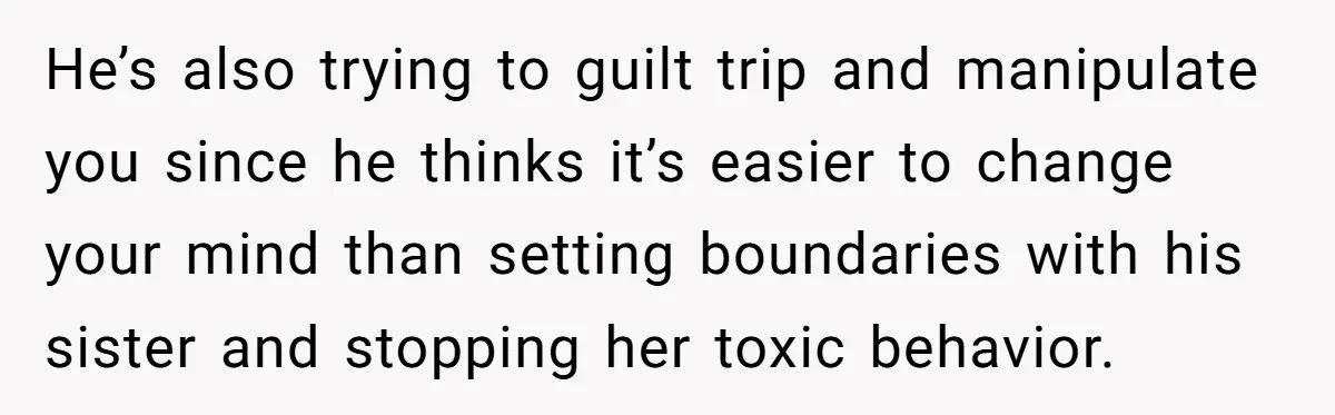 He’s also trying to guilt trip and manipulate you since he thinks it’s easier to change your mind than setting boundaries with his sister and stopping her toxic behavior.