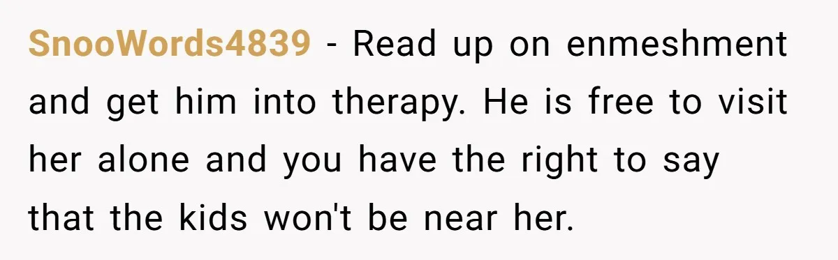 SnooWords4839 − Read up on enmeshment and get him into therapy. He is free to visit her alone and you have the right to say that the kids won't be...