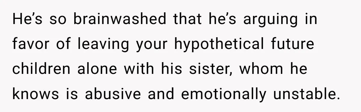 He’s so brainwashed that he’s arguing in favor of leaving your hypothetical future children alone with his sister, whom he knows is abusive and emotionally unstable.