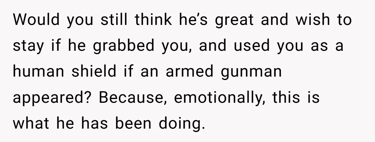 Would you still think he’s great and wish to stay if he grabbed you, and used you as a human shield if an armed gunman appeared? Because, emotionally, this is...