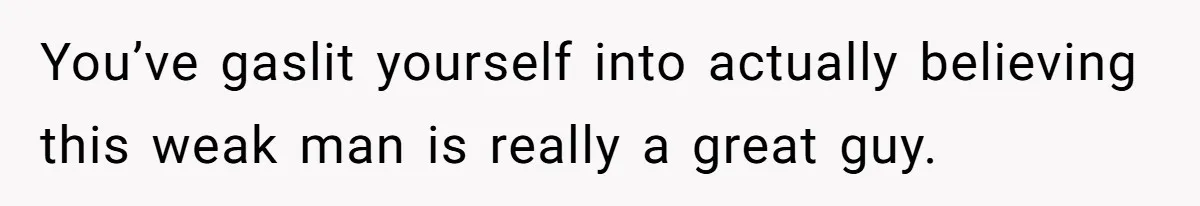 You’ve gaslit yourself into actually believing this weak man is really a great guy.