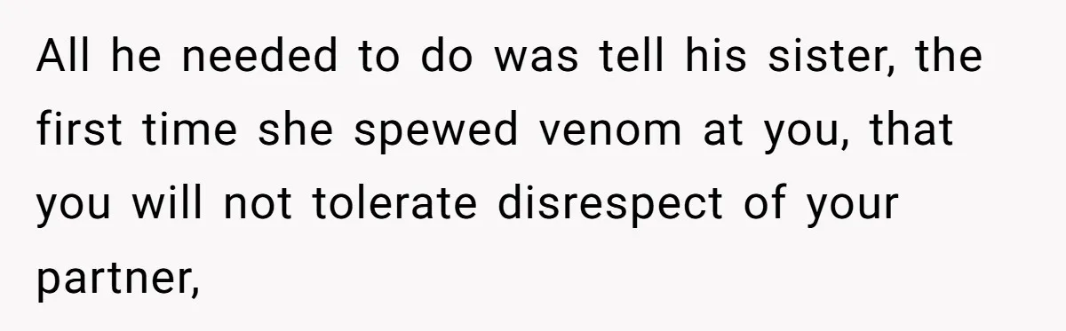 All he needed to do was tell his sister, the first time she spewed venom at you, that you will not tolerate disrespect of your partner,