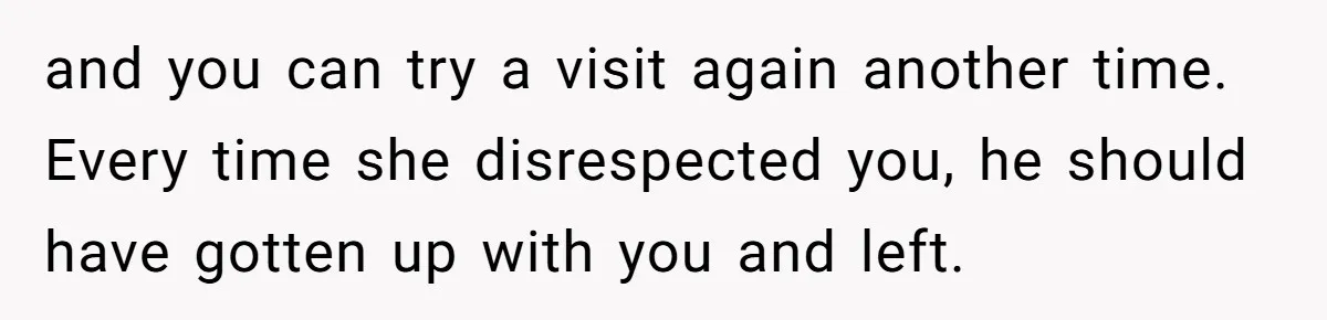 and you can try a visit again another time. Every time she disrespected you, he should have gotten up with you and left.
