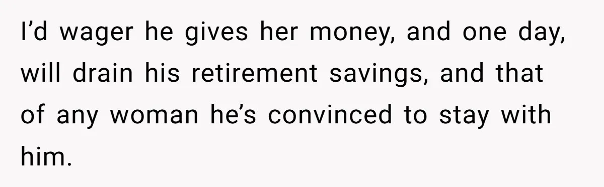 I’d wager he gives her money, and one day, will drain his retirement savings, and that of any woman he’s convinced to stay with him.