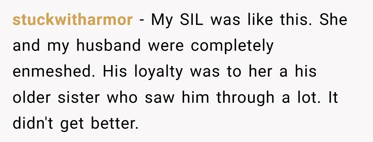 stuckwitharmor − My SIL was like this. She and my husband were completely enmeshed. His loyalty was to her a his older sister who saw him through a lot. It...
