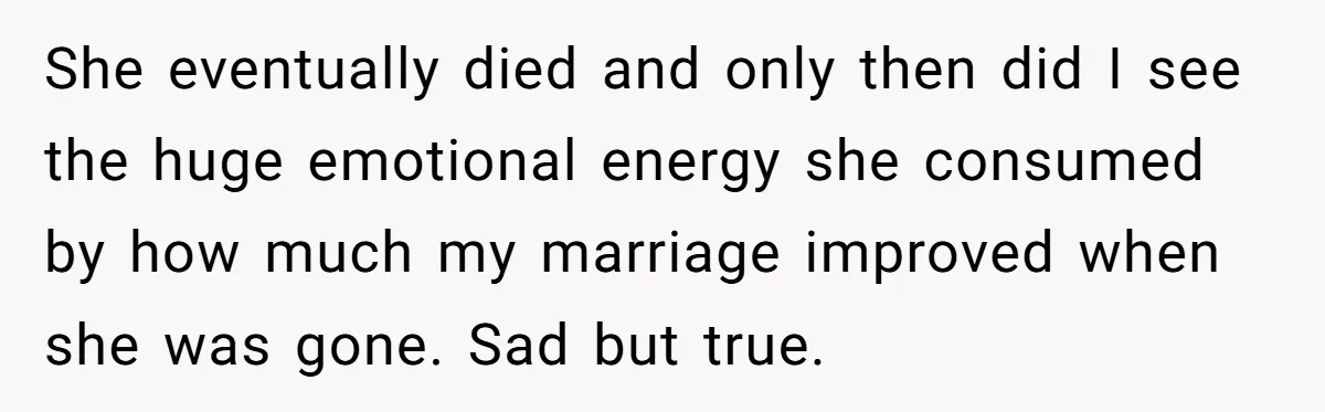 She eventually died and only then did I see the huge emotional energy she consumed by how much my marriage improved when she was gone. Sad but true.