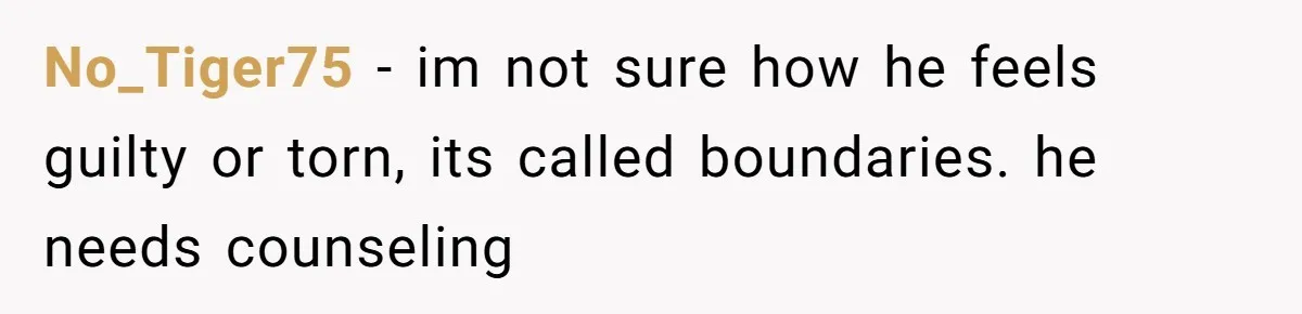No_Tiger75 − im not sure how he feels guilty or torn, its called boundaries. he needs counseling