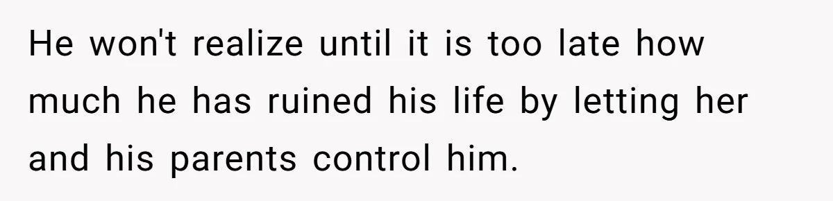 He won't realize until it is too late how much he has ruined his life by letting her and his parents control him.