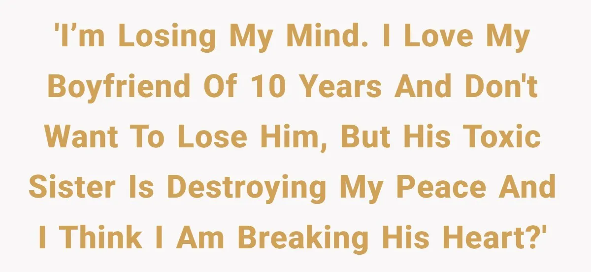 'I’m losing my mind. I love my boyfriend of 10 years and don't want to lose him, but his toxic sister is destroying my peace and i think i am...