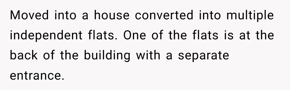 Moved into a house converted into multiple independent flats. One of the flats is at the back of the building with a separate entrance.