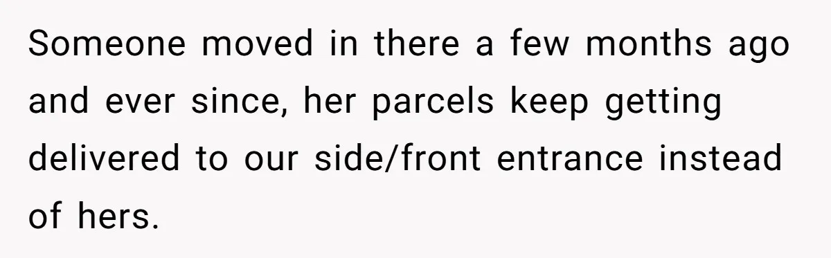 Someone moved in there a few months ago and ever since, her parcels keep getting delivered to our side/front entrance instead of hers.