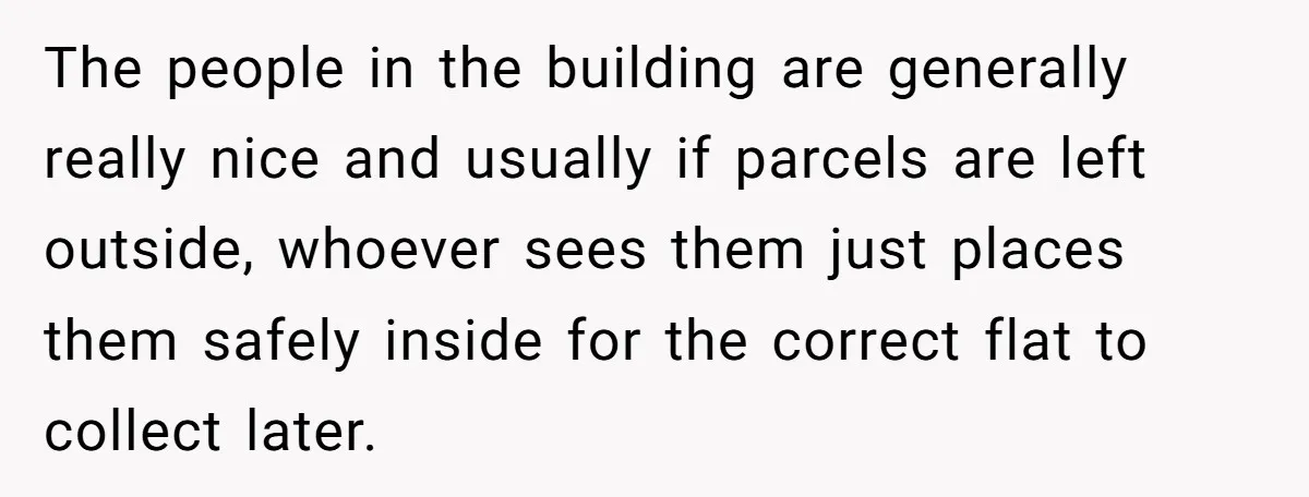 The people in the building are generally really nice and usually if parcels are left outside, whoever sees them just places them safely inside for the correct flat to collect...