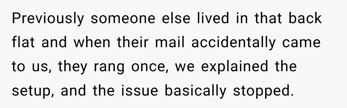 Previously someone else lived in that back flat and when their mail accidentally came to us, they rang once, we explained the setup, and the issue basically stopped.