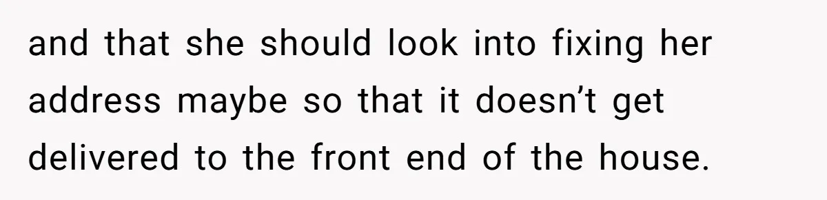 and that she should look into fixing her address maybe so that it doesn’t get delivered to the front end of the house.