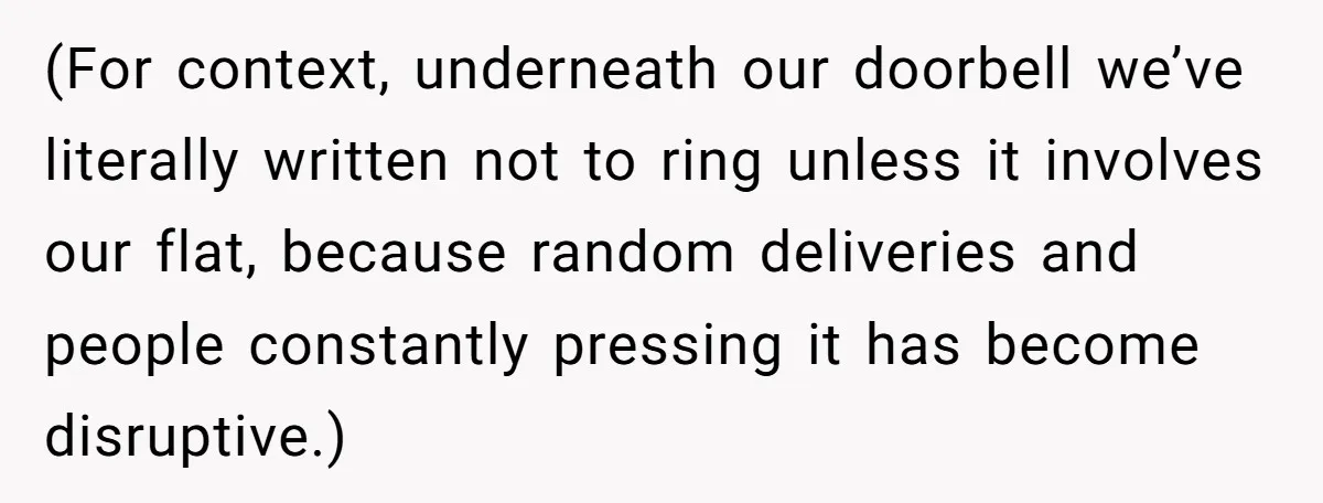 (For context, underneath our doorbell we’ve literally written not to ring unless it involves our flat, because random deliveries and people constantly pressing it has become disruptive.)