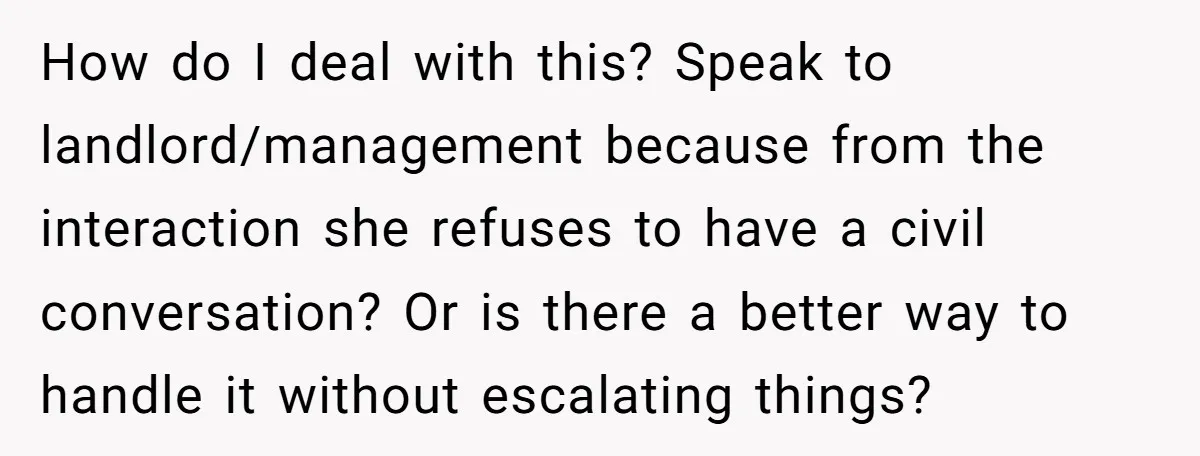How do I deal with this? Speak to landlord/management because from the interaction she refuses to have a civil conversation? Or is there a better way to handle it without...