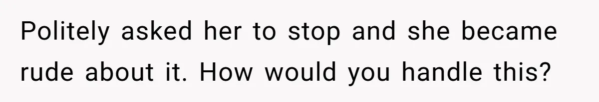 Politely asked her to stop and she became rude about it. How would you handle this?