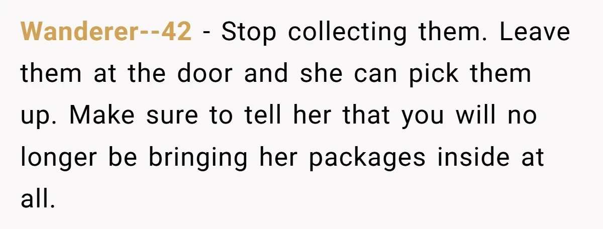 Wanderer--42 − Stop collecting them. Leave them at the door and she can pick them up. Make sure to tell her that you will no longer be bringing her packages...