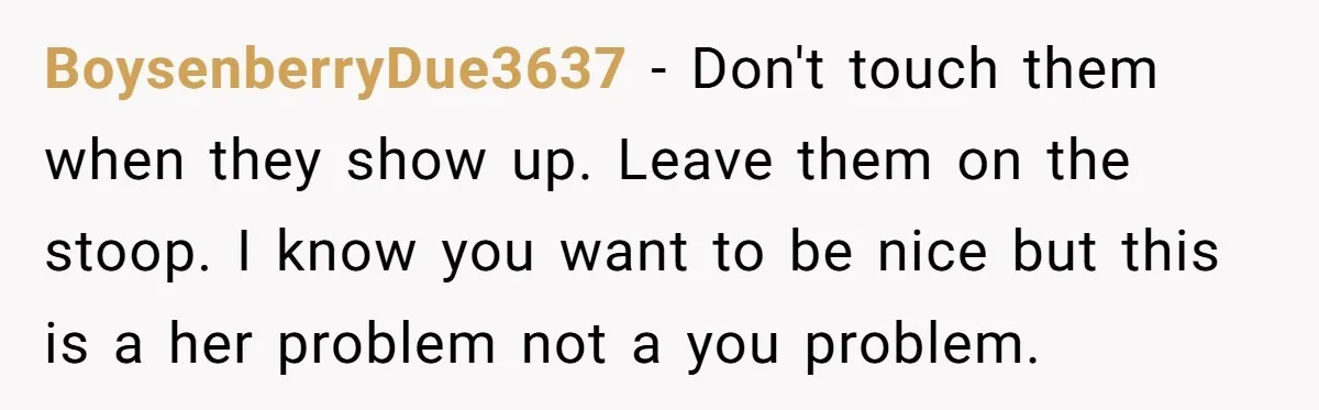 BoysenberryDue3637 − Don't touch them when they show up. Leave them on the stoop. I know you want to be nice but this is a her problem not a you...