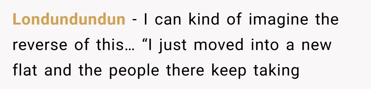 Londundundun − I can kind of imagine the reverse of this… “I just moved into a new flat and the people there keep taking