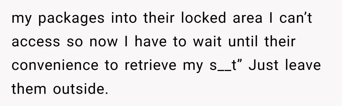 my packages into their locked area I can’t access so now I have to wait until their convenience to retrieve my s__t” Just leave them outside.