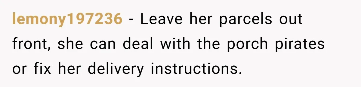 lemony197236 − Leave her parcels out front, she can deal with the porch pirates or fix her delivery instructions.