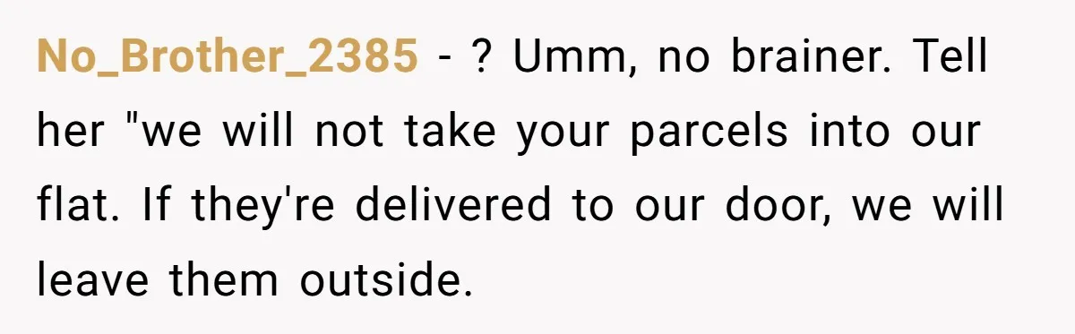 No_Brother_2385 − ? Umm, no brainer. Tell her "we will not take your parcels into our flat. If they're delivered to our door, we will leave them outside.