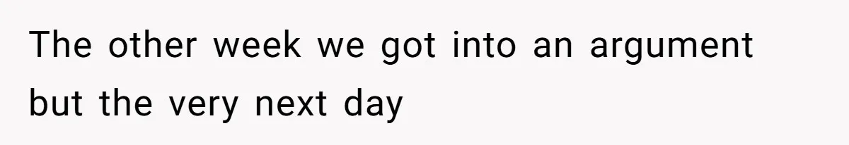 The other week we got into an argument but the very next day