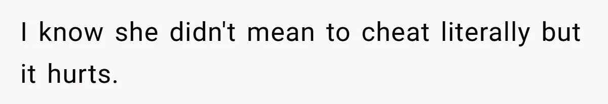 I know she didn't mean to cheat literally but it hurts.