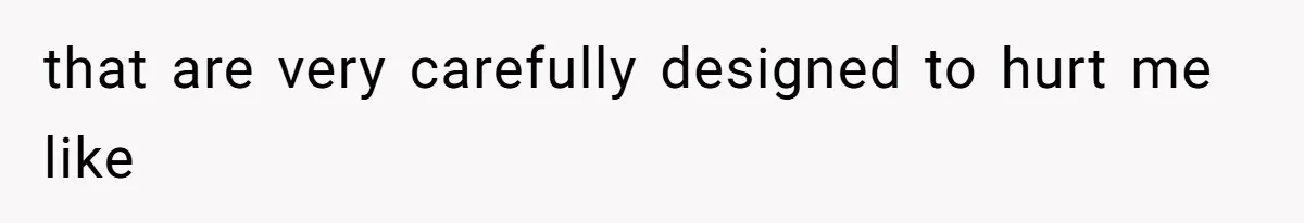 that are very carefully designed to hurt me like