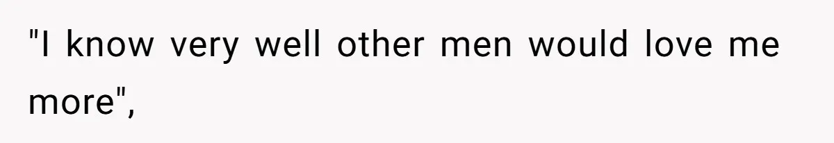 "I know very well other men would love me more",