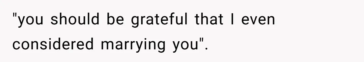 "you should be grateful that I even considered marrying you".