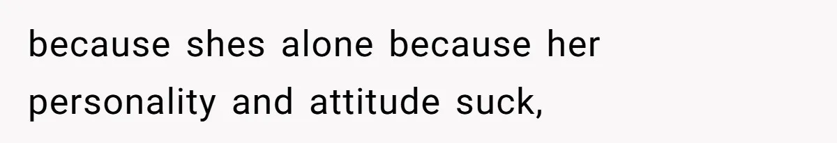 because shes alone because her personality and attitude suck,
