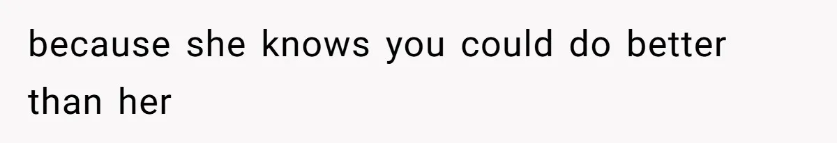 because she knows you could do better than her