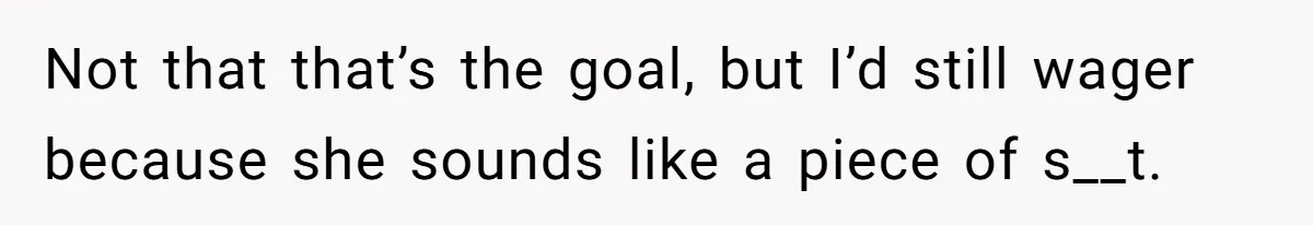 Not that that’s the goal, but I’d still wager because she sounds like a piece of s__t.