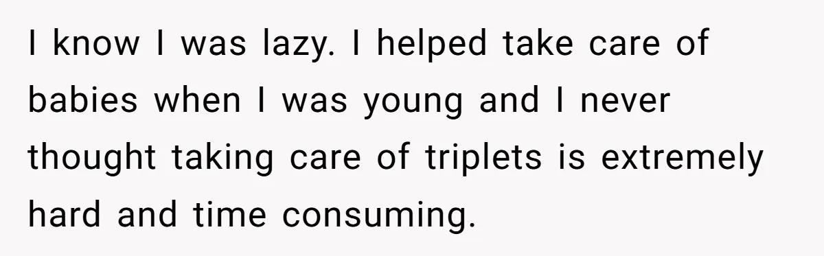 I know I was lazy. I helped take care of babies when I was young and I never thought taking care of triplets is extremely hard and time consuming.