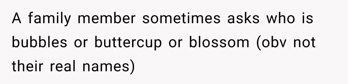 A family member sometimes asks who is bubbles or buttercup or blossom (obv not their real names)