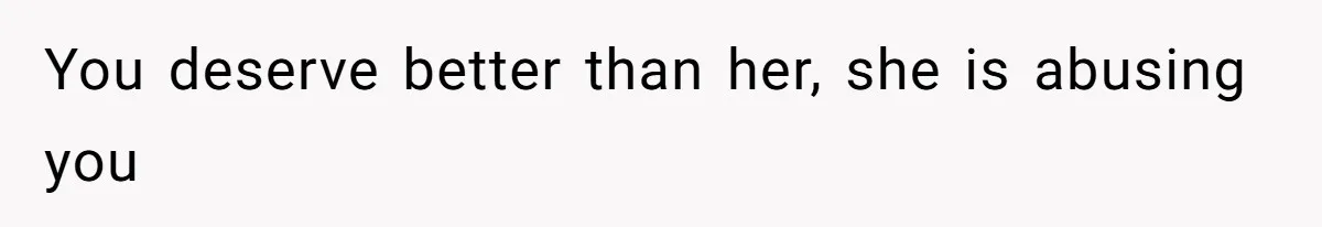 You deserve better than her, she is abusing you