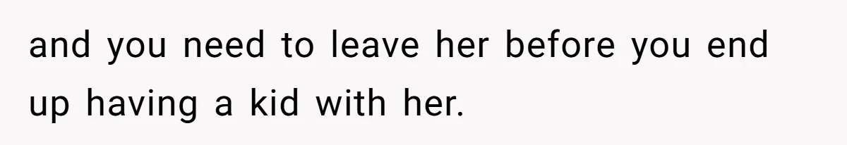 and you need to leave her before you end up having a kid with her.