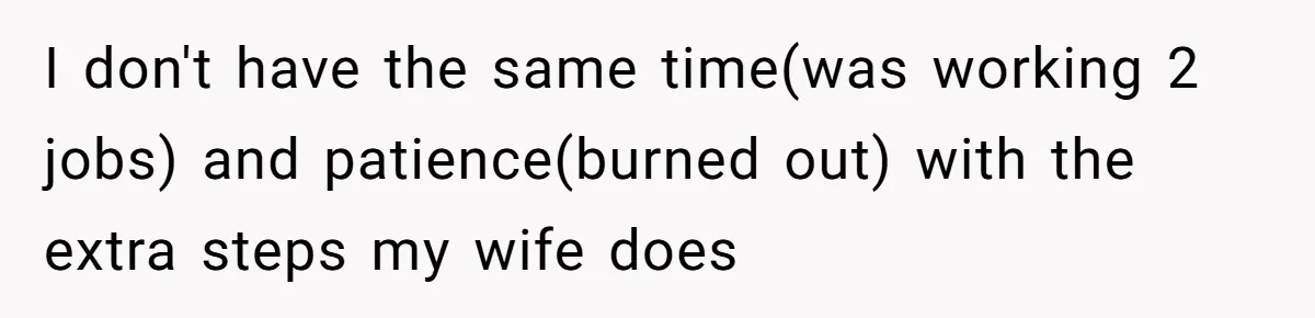 I don't have the same time(was working 2 jobs) and patience(burned out) with the extra steps my wife does