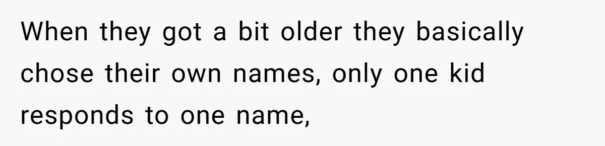 When they got a bit older they basically chose their own names, only one kid responds to one name,