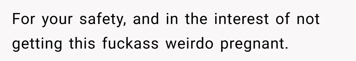 For your safety, and in the interest of not getting this fuckass weirdo pregnant.